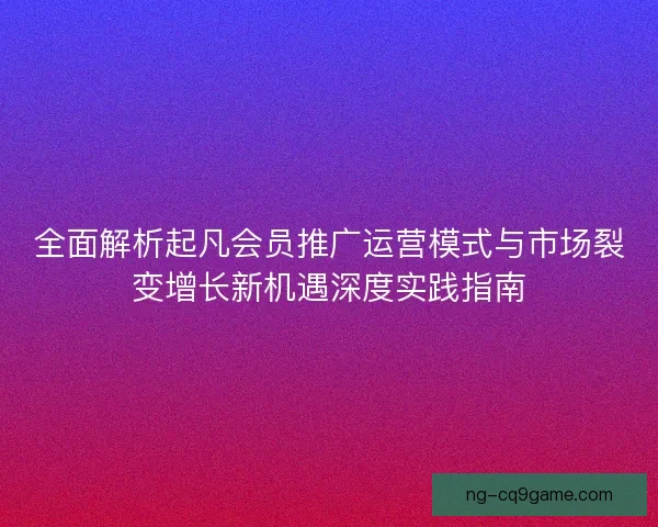 全面解析起凡会员推广运营模式与市场裂变增长新机遇深度实践指南