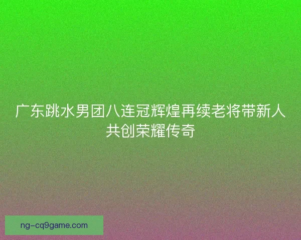 广东跳水男团八连冠辉煌再续老将带新人共创荣耀传奇 广东跳水男团八连冠辉煌再续老将带新人共创荣耀传奇