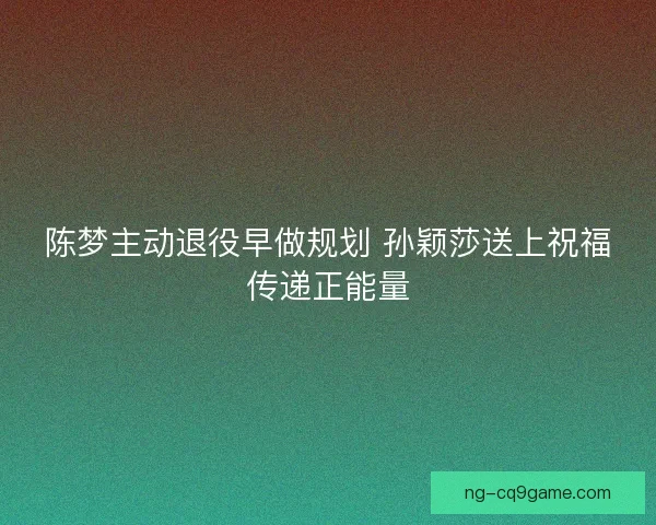 陈梦主动退役早做规划 孙颖莎送上祝福传递正能量