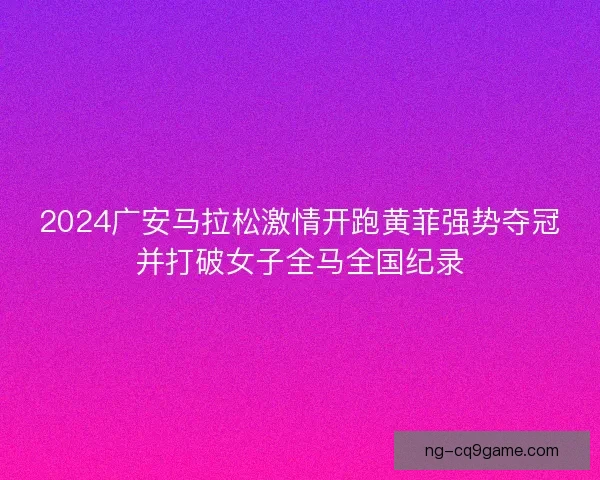 2024广安马拉松激情开跑黄菲强势夺冠并打破女子全马全国纪录