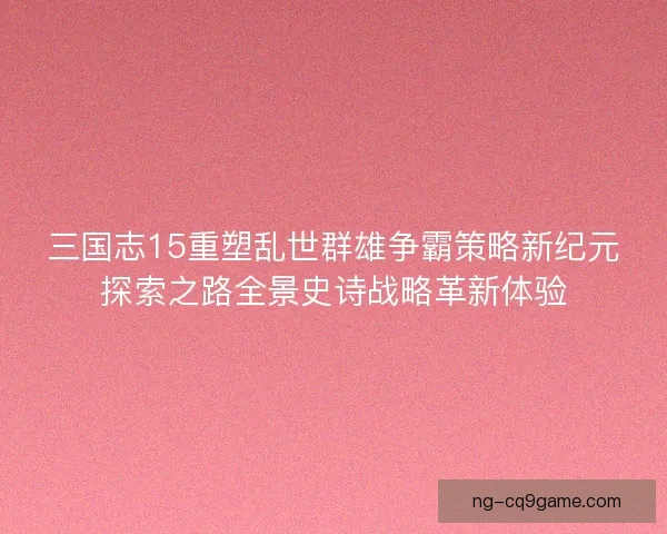 三国志15重塑乱世群雄争霸策略新纪元探索之路全景史诗战略革新体验