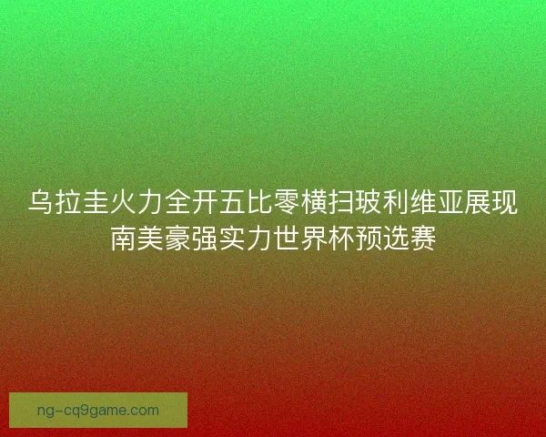 乌拉圭火力全开五比零横扫玻利维亚展现南美豪强实力世界杯预选赛