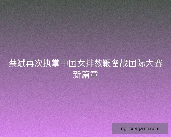 蔡斌再次执掌中国女排教鞭备战国际大赛新篇章
