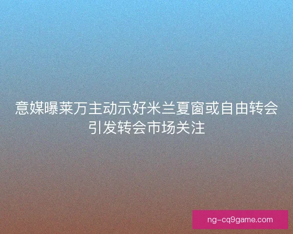 意媒曝莱万主动示好米兰夏窗或自由转会引发转会市场关注 意媒曝莱万主动示好米兰夏窗或自由转会引发转会市场关注