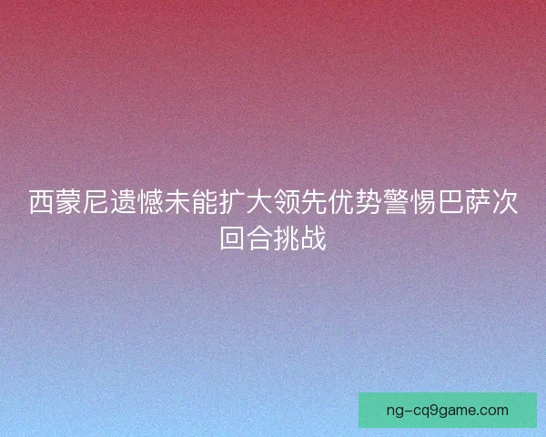 西蒙尼遗憾未能扩大领先优势警惕巴萨次回合挑战 西蒙尼遗憾未能扩大领先优势警惕巴萨次回合挑战