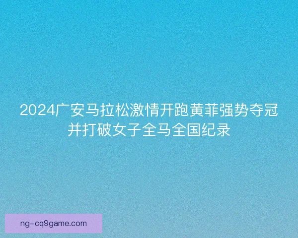 2024广安马拉松激情开跑黄菲强势夺冠并打破女子全马全国纪录