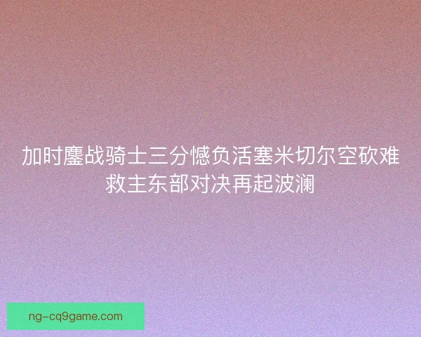 加时鏖战骑士三分憾负活塞米切尔空砍难救主东部对决再起波澜 加时鏖战骑士三分憾负活塞米切尔空砍难救主东部对决再起波澜
