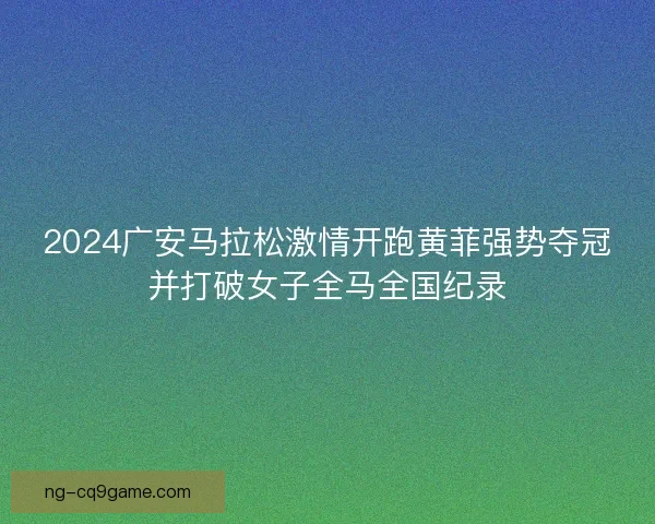 2024广安马拉松激情开跑黄菲强势夺冠并打破女子全马全国纪录 2024广安马拉松激情开跑黄菲强势夺冠并打破女子全马全国纪录