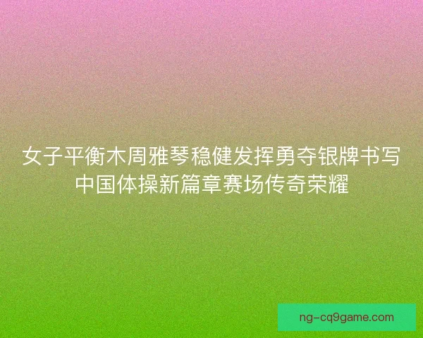 女子平衡木周雅琴稳健发挥勇夺银牌书写中国体操新篇章赛场传奇荣耀